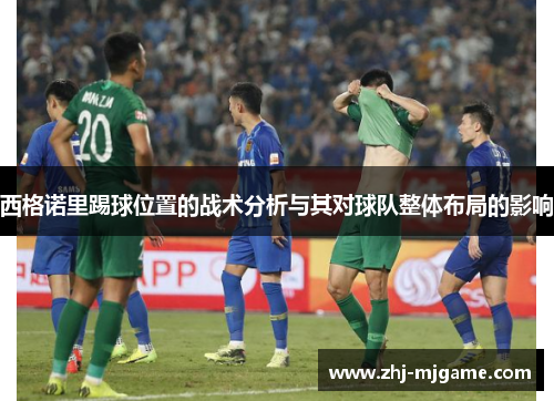 西格诺里踢球位置的战术分析与其对球队整体布局的影响 西格诺里踢球位置的战术分析与其对球队整体布局的影响