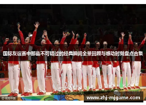 国际友谊赛中那些不可错过的经典瞬间全景回顾与感动时刻盘点合集