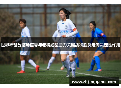 世界杯备战临场信号与老将经验助力关键战役胜负走向决定性作用