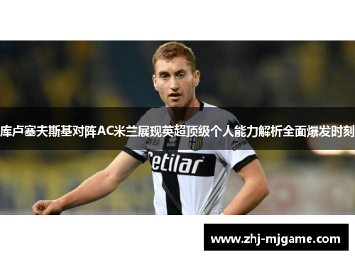 库卢塞夫斯基对阵AC米兰展现英超顶级个人能力解析全面爆发时刻 库卢塞夫斯基对阵AC米兰展现英超顶级个人能力解析全面爆发时刻