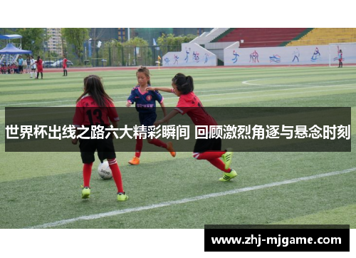 世界杯出线之路六大精彩瞬间 回顾激烈角逐与悬念时刻 世界杯出线之路六大精彩瞬间 回顾激烈角逐与悬念时刻
