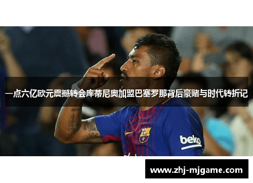 一点六亿欧元震撼转会库蒂尼奥加盟巴塞罗那背后豪赌与时代转折记 一点六亿欧元震撼转会库蒂尼奥加盟巴塞罗那背后豪赌与时代转折记