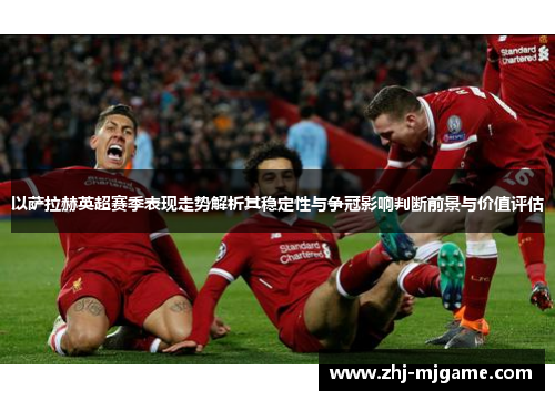 以萨拉赫英超赛季表现走势解析其稳定性与争冠影响判断前景与价值评估 以萨拉赫英超赛季表现走势解析其稳定性与争冠影响判断前景与价值评估